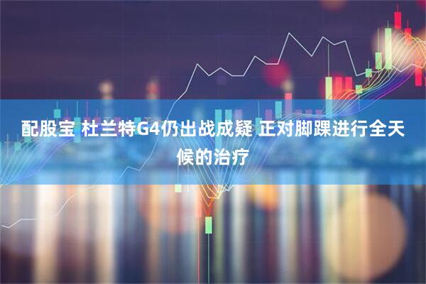 配股宝 杜兰特G4仍出战成疑 正对脚踝进行全天候的治疗